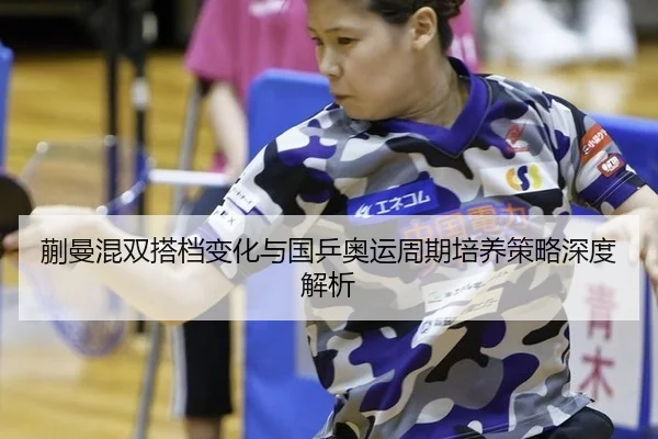 蒯曼混双搭档变化与国乒奥运周期培养策略深度解析
